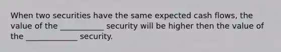 When two securities have the same expected cash flows, the value of the ___________ security will be higher then the value of the _____________ security.