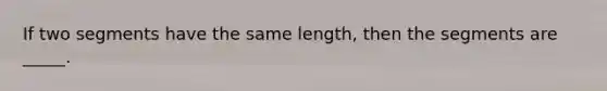 If two segments have the same length, then the segments are _____.