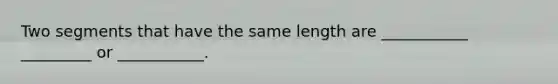 Two segments that have the same length are ___________ _________ or ___________.
