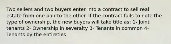 Two sellers and two buyers enter into a contract to sell real estate from one pair to the other. If the contract fails to note the type of ownership, the new buyers will take title as: 1- Joint tenants 2- Ownership in severalty 3- Tenants in common 4- Tenants by the entireties