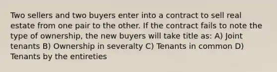 Two sellers and two buyers enter into a contract to sell real estate from one pair to the other. If the contract fails to note the type of ownership, the new buyers will take title as: A) Joint tenants B) Ownership in severalty C) Tenants in common D) Tenants by the entireties