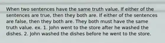 When two sentences have the same truth value. If either of the sentences are true, then they both are. If either of the sentences are false, then they both are. They both must have the same truth value. ex. 1. John went to the store after he washed the dishes. 2. John washed the dishes before he went to the store.