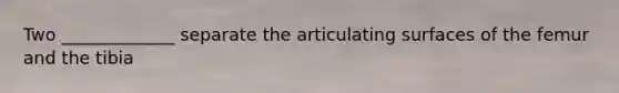 Two _____________ separate the articulating surfaces of the femur and the tibia