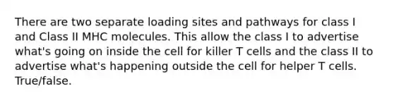 There are two separate loading sites and pathways for class I and Class II MHC molecules. This allow the class I to advertise what's going on inside the cell for killer T cells and the class II to advertise what's happening outside the cell for helper T cells. True/false.