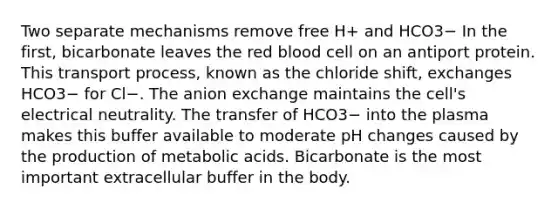 Two separate mechanisms remove free H+ and HCO3− In the first, bicarbonate leaves the red blood cell on an antiport protein. This transport process, known as the chloride shift, exchanges HCO3− for Cl−. The anion exchange maintains the cell's electrical neutrality. The transfer of HCO3− into the plasma makes this buffer available to moderate pH changes caused by the production of metabolic acids. Bicarbonate is the most important extracellular buffer in the body.