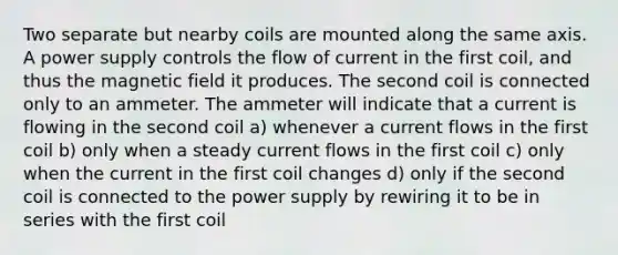 Two separate but nearby coils are mounted along the same axis. A power supply controls the flow of current in the first coil, and thus the magnetic field it produces. The second coil is connected only to an ammeter. The ammeter will indicate that a current is flowing in the second coil a) whenever a current flows in the first coil b) only when a steady current flows in the first coil c) only when the current in the first coil changes d) only if the second coil is connected to the power supply by rewiring it to be in series with the first coil