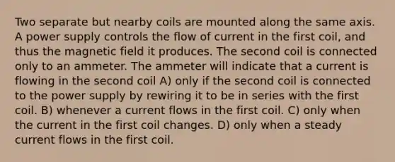 Two separate but nearby coils are mounted along the same axis. A power supply controls the flow of current in the first coil, and thus the magnetic field it produces. The second coil is connected only to an ammeter. The ammeter will indicate that a current is flowing in the second coil A) only if the second coil is connected to the power supply by rewiring it to be in series with the first coil. B) whenever a current flows in the first coil. C) only when the current in the first coil changes. D) only when a steady current flows in the first coil.