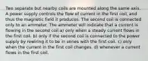 Two separate but nearby coils are mounted along the same axis. A power supply controls the flow of current in the first coil, and thus the magnetic field it produces. The second coil is connected only to an ammeter. The ammeter will indicate that a current is flowing in the second coil a) only when a steady current flows in the first coil. b) only if the second coil is connected to the power supply by rewiring it to be in series with the first coil. c) only when the current in the first coil changes. d) whenever a current flows in the first coil.