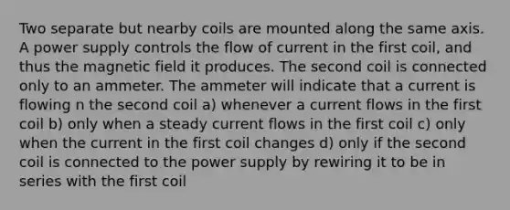 Two separate but nearby coils are mounted along the same axis. A power supply controls the flow of current in the first coil, and thus the magnetic field it produces. The second coil is connected only to an ammeter. The ammeter will indicate that a current is flowing n the second coil a) whenever a current flows in the first coil b) only when a steady current flows in the first coil c) only when the current in the first coil changes d) only if the second coil is connected to the power supply by rewiring it to be in series with the first coil