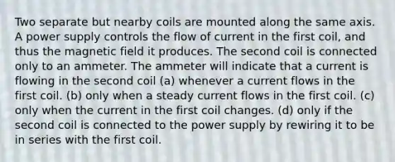 Two separate but nearby coils are mounted along the same axis. A power supply controls the flow of current in the first coil, and thus the magnetic field it produces. The second coil is connected only to an ammeter. The ammeter will indicate that a current is flowing in the second coil (a) whenever a current flows in the first coil. (b) only when a steady current flows in the first coil. (c) only when the current in the first coil changes. (d) only if the second coil is connected to the power supply by rewiring it to be in series with the first coil.