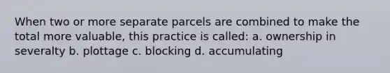 When two or more separate parcels are combined to make the total more valuable, this practice is called: a. ownership in severalty b. plottage c. blocking d. accumulating