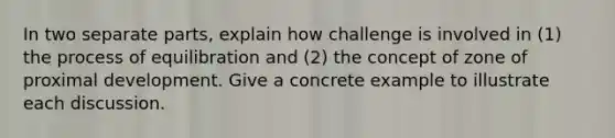 In two separate parts, explain how challenge is involved in (1) the process of equilibration and (2) the concept of zone of proximal development. Give a concrete example to illustrate each discussion.