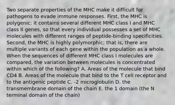 Two separate properties of the MHC make it difficult for pathogens to evade immune responses. First, the MHC is polygenic: it contains several different MHC class I and MHC class II genes, so that every individual possesses a set of MHC molecules with different ranges of peptide-binding specificities. Second, the MHC is highly polymorphic; that is, there are multiple variants of each gene within the population as a whole. When the sequences of different MHC class I molecules are compared, the variation between molecules is concentrated within which of the following? A. Areas of the molecule that bind CD4 B. Areas of the molecule that bind to the T cell receptor and to the antigenic peptide C. -2 microglobulin D. the transmembrane domain of the chain E. the 1 domain (the N terminal domain of the chain)