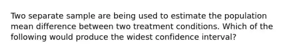 Two separate sample are being used to estimate the population mean difference between two treatment conditions. Which of the following would produce the widest confidence interval?