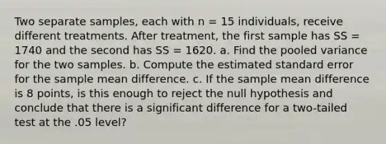 Two separate samples, each with n = 15 individuals, receive different treatments. After treatment, the first sample has SS = 1740 and the second has SS = 1620. a. Find the pooled variance for the two samples. b. Compute the estimated standard error for the sample mean difference. c. If the sample mean difference is 8 points, is this enough to reject the null hypothesis and conclude that there is a significant difference for a two-tailed test at the .05 level?