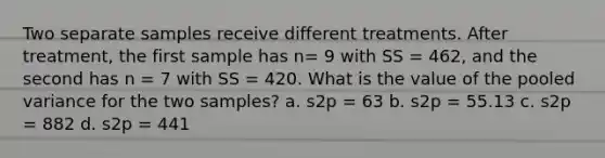 Two separate samples receive different treatments. After treatment, the first sample has n= 9 with SS = 462, and the second has n = 7 with SS = 420. What is the value of the pooled variance for the two samples? a. s2p = 63 b. s2p = 55.13 c. s2p = 882 d. s2p = 441