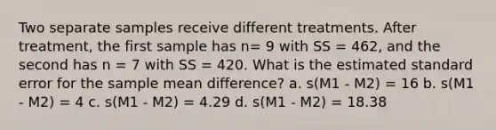 Two separate samples receive different treatments. After treatment, the first sample has n= 9 with SS = 462, and the second has n = 7 with SS = 420. What is the estimated standard error for the sample mean difference? a. s(M1 - M2) = 16 b. s(M1 - M2) = 4 c. s(M1 - M2) = 4.29 d. s(M1 - M2) = 18.38