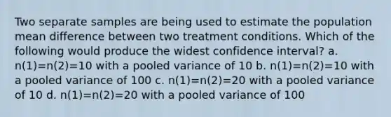 Two separate samples are being used to estimate the population mean difference between two treatment conditions. Which of the following would produce the widest confidence interval? a. n(1)=n(2)=10 with a pooled variance of 10 b. n(1)=n(2)=10 with a pooled variance of 100 c. n(1)=n(2)=20 with a pooled variance of 10 d. n(1)=n(2)=20 with a pooled variance of 100