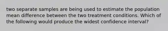 two separate samples are being used to estimate the population mean difference between the two treatment conditions. Which of the following would produce the widest confidence interval?