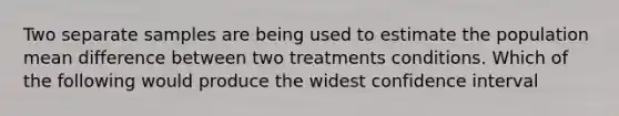 Two separate samples are being used to estimate the population mean difference between two treatments conditions. Which of the following would produce the widest confidence interval