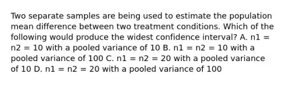 Two separate samples are being used to estimate the population mean difference between two treatment conditions. Which of the following would produce the widest confidence interval? A. n1 = n2 = 10 with a pooled variance of 10 B. n1 = n2 = 10 with a pooled variance of 100 C. n1 = n2 = 20 with a pooled variance of 10 D. n1 = n2 = 20 with a pooled variance of 100