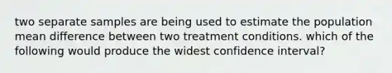 two separate samples are being used to estimate the population mean difference between two treatment conditions. which of the following would produce the widest confidence interval?