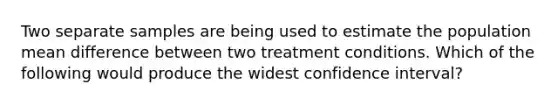 Two separate samples are being used to estimate the population mean difference between two treatment conditions. Which of the following would produce the widest confidence interval?