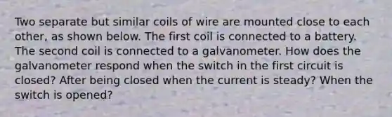 Two separate but similar coils of wire are mounted close to each other, as shown below. The first coil is connected to a battery. The second coil is connected to a galvanometer. How does the galvanometer respond when the switch in the first circuit is closed? After being closed when the current is steady? When the switch is opened?