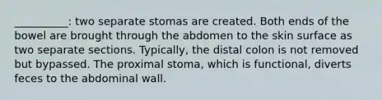 __________: two separate stomas are created. Both ends of the bowel are brought through the abdomen to the skin surface as two separate sections. Typically, the distal colon is not removed but bypassed. The proximal stoma, which is functional, diverts feces to the abdominal wall.