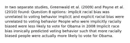 In two separate studies, Greenwald et al. (2009) and Payne et al. (2010) found: Question 8 options: implicit racial bias was unrelated to voting behavior implicit and explicit racial bias were unrelated to voting behavior People who were implicitly racially biased were less likely to vote for Obama in 2008 Implicit race bias ironically predicted voting behavior such that more racially biased people were actually more likely to vote for Obama.