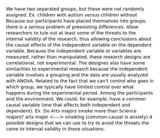 We have two separated groups, but these were not randomly assigned. Ex. children with autism versus children without Because our participants have placed themselves into groups, there is a serious problem of preexisting differences. Allow researchers to tule out at least some of the threats to the internal validity of the research, thus allowing conclusions about the causal effects of the independent variable on the dependent variable. Because the independent variable or variables are measured, rather than manipulated, these research designs are correlational, not experimental. The designes also have some similarities to experimental research because the independent variable involves a grouping and the data are usually analyzed with ANOVA. Related to the fact that we can't control who goes in which group, we typically have limited control over what happens during the experimental period. Among the participants and the environment. We could, for example, have a common causal variable (one that affects both independent and dependent). Ex. Do Arts majors smoke more than Science majors? arts major smoking (common-causal is anxiety) 4 possible designs that we can use to try to avoid the threats the come to interval validity in these situations.