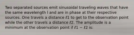 Two separated sources emit sinusoidal traveling waves that have the same wavelength l and are in phase at their respective sources. One travels a distance ℓ1 to get to the observation point while the other travels a distance ℓ2. The amplitude is a minimum at the observation point if ℓ1 − ℓ2 is: