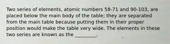 Two series of elements, atomic numbers 58-71 and 90-103, are placed below the main body of the table; they are separated from the main table because putting them in their proper position would make the table very wide. The elements in these two series are known as the _________.