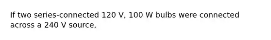 If two series-connected 120 V, 100 W bulbs were connected across a 240 V source,