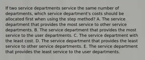 If two service departments service the same number of departments, which service department's costs should be allocated first when using the step method? A. The service department that provides the most service to other service departments. B. The service department that provides the most service to the user departments. C. The service department with the least cost. D. The service department that provides the least service to other service departments. E. The service department that provides the least service to the user departments.