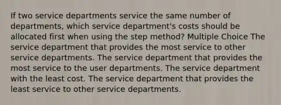 If two service departments service the same number of departments, which service department's costs should be allocated first when using the step method? Multiple Choice The service department that provides the most service to other service departments. The service department that provides the most service to the user departments. The service department with the least cost. The service department that provides the least service to other service departments.