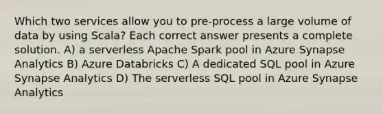 Which two services allow you to pre-process a large volume of data by using Scala? Each correct answer presents a complete solution. A) a serverless Apache Spark pool in Azure Synapse Analytics B) Azure Databricks C) A dedicated SQL pool in Azure Synapse Analytics D) The serverless SQL pool in Azure Synapse Analytics