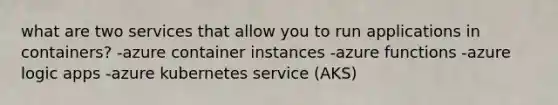 what are two services that allow you to run applications in containers? -azure container instances -azure functions -azure logic apps -azure kubernetes service (AKS)