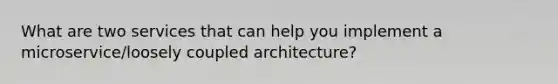 What are two services that can help you implement a microservice/loosely coupled architecture?