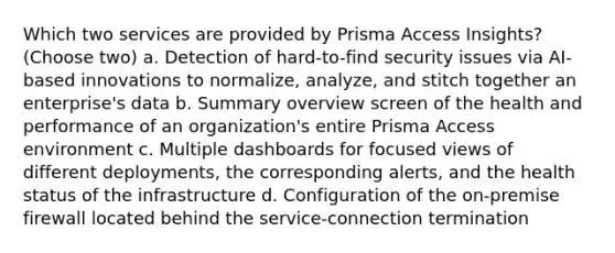 Which two services are provided by Prisma Access Insights? (Choose two) a. Detection of hard-to-find security issues via AI-based innovations to normalize, analyze, and stitch together an enterprise's data b. Summary overview screen of the health and performance of an organization's entire Prisma Access environment c. Multiple dashboards for focused views of different deployments, the corresponding alerts, and the health status of the infrastructure d. Configuration of the on-premise firewall located behind the service-connection termination