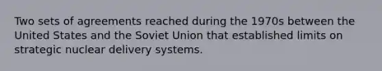 Two sets of agreements reached during the 1970s between the United States and the Soviet Union that established limits on strategic nuclear delivery systems.