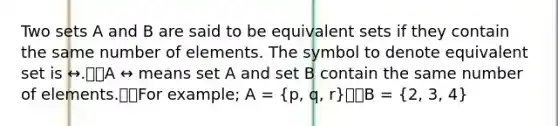 Two sets A and B are said to be equivalent sets if they contain the same number of elements. The symbol to denote equivalent set is ↔.A ↔ means set A and set B contain the same number of elements.For example; A = (p, q, r)B = (2, 3, 4)