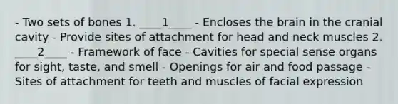 - Two sets of bones 1. ____1____ - Encloses the brain in the cranial cavity - Provide sites of attachment for head and neck muscles 2. ____2____ - Framework of face - Cavities for special sense organs for sight, taste, and smell - Openings for air and food passage - Sites of attachment for teeth and muscles of facial expression