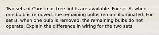 Two sets of Christmas tree lights are available. For set A, when one bulb is removed, the remaining bulbs remain illuminated. For set B, when one bulb is removed, the remaining bulbs do not operate. Explain the difference in wiring for the two sets