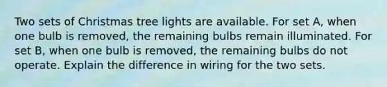 Two sets of Christmas tree lights are available. For set A, when one bulb is removed, the remaining bulbs remain illuminated. For set B, when one bulb is removed, the remaining bulbs do not operate. Explain the difference in wiring for the two sets.