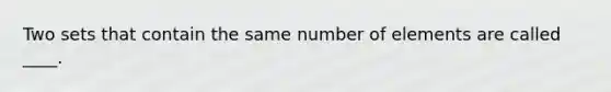 Two sets that contain the same number of elements are called ____.