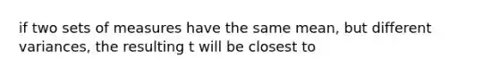 if two sets of measures have the same mean, but different variances, the resulting t will be closest to