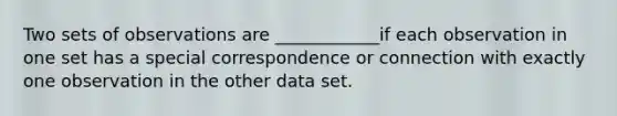 Two sets of observations are ____________if each observation in one set has a special correspondence or connection with exactly one observation in the other data set.