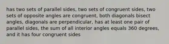 has two sets of parallel sides, two sets of congruent sides, two sets of opposite angles are congruent, both diagonals bisect angles, diagonals are perpendicular, has at least one pair of parallel sides, the sum of all interior angles equals 360 degrees, and it has four congruent sides