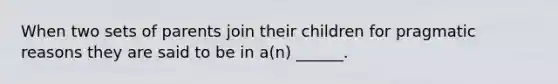 When two sets of parents join their children for pragmatic reasons they are said to be in a(n) ______.